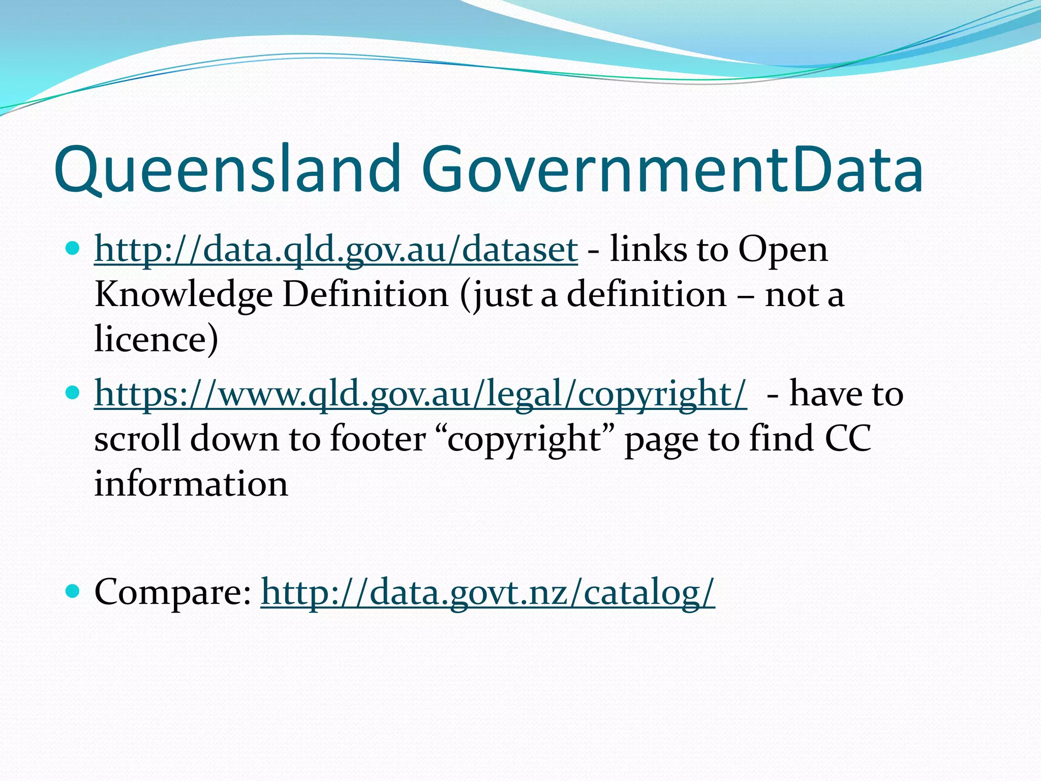 Queensland GovernmentData
 http://data.qld.gov.au/dataset - links to Open
Knowledge Definition (just a definition – not a
licence)
 https://www.qld.gov.au/legal/copyright/ - have to
scroll down to footer “copyright” page to find CC
information
 Compare: http://data.govt.nz/catalog/
 
