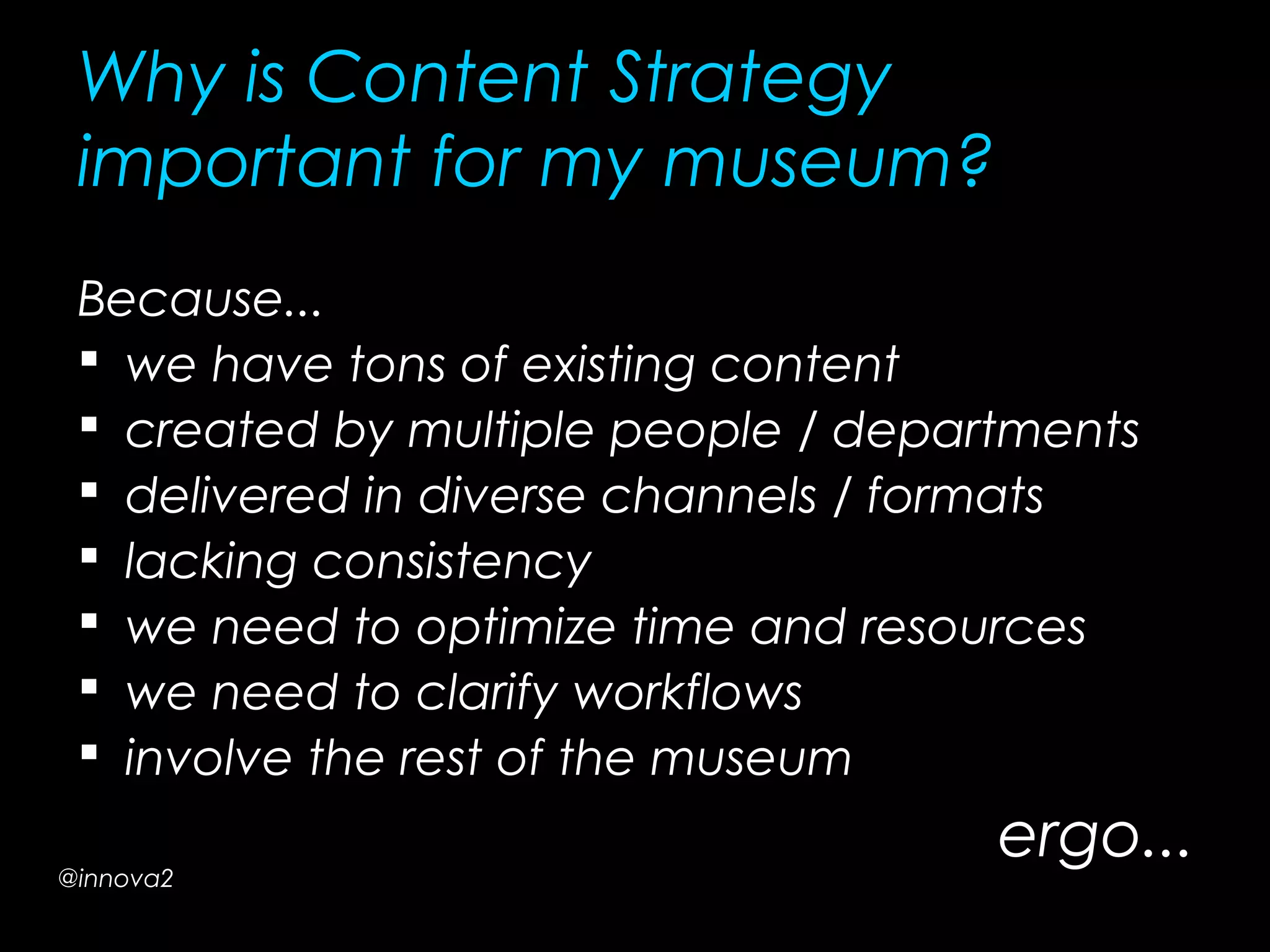 Why is Content Strategy
important for my museum?
Because...
 we have tons of existing content
 created by multiple people / departments
 delivered in diverse channels / formats
 lacking consistency
 we need to optimize time and resources
 we need to clarify workflows
 involve the rest of the museum
ergo...@innova2
 