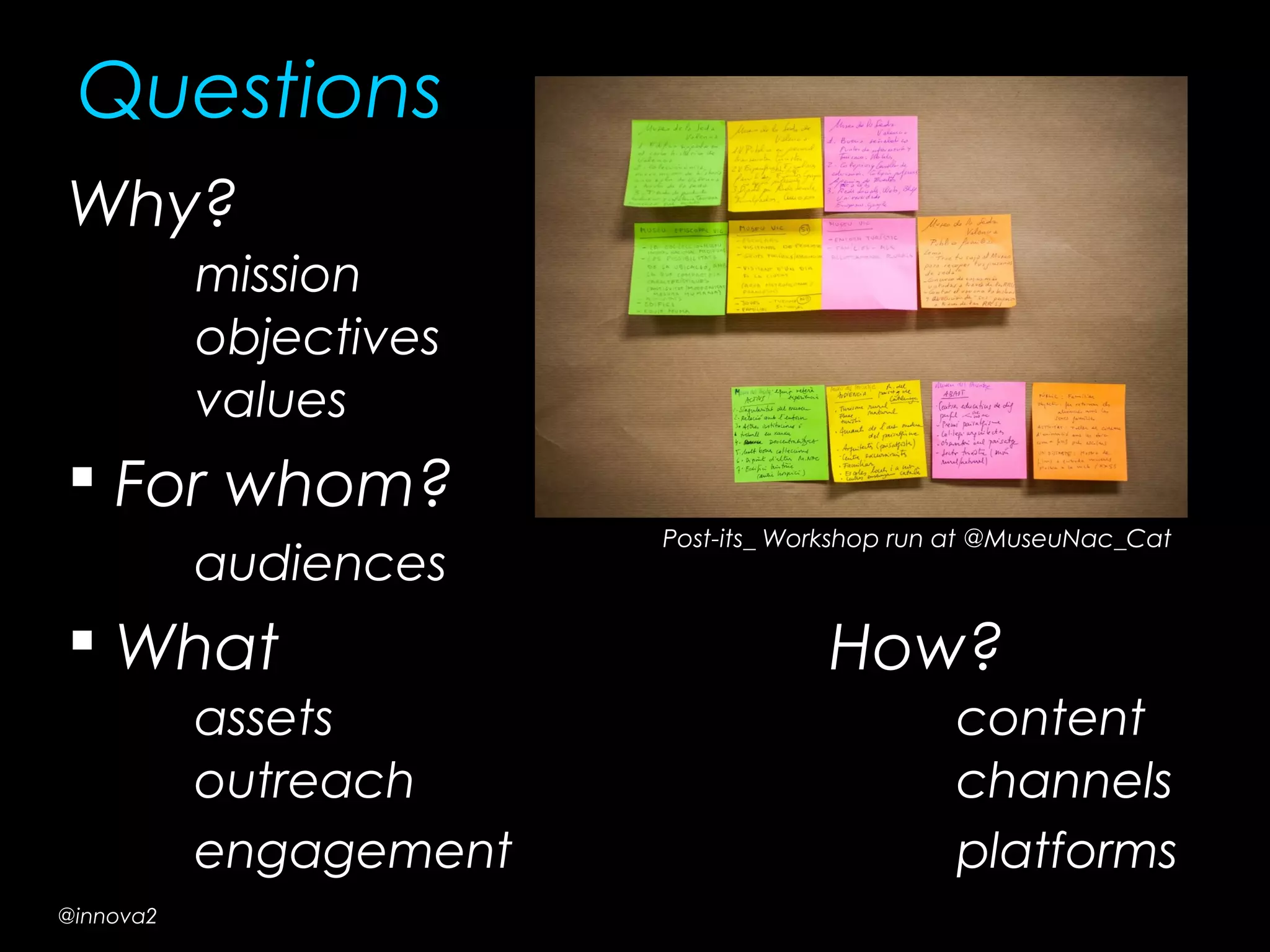 Questions
Why?
mission
objectives
values
 For whom?
audiences
 What How?
assets content
outreach channels
engagement platforms
Post-its_ Workshop run at @MuseuNac_Cat
@innova2
 