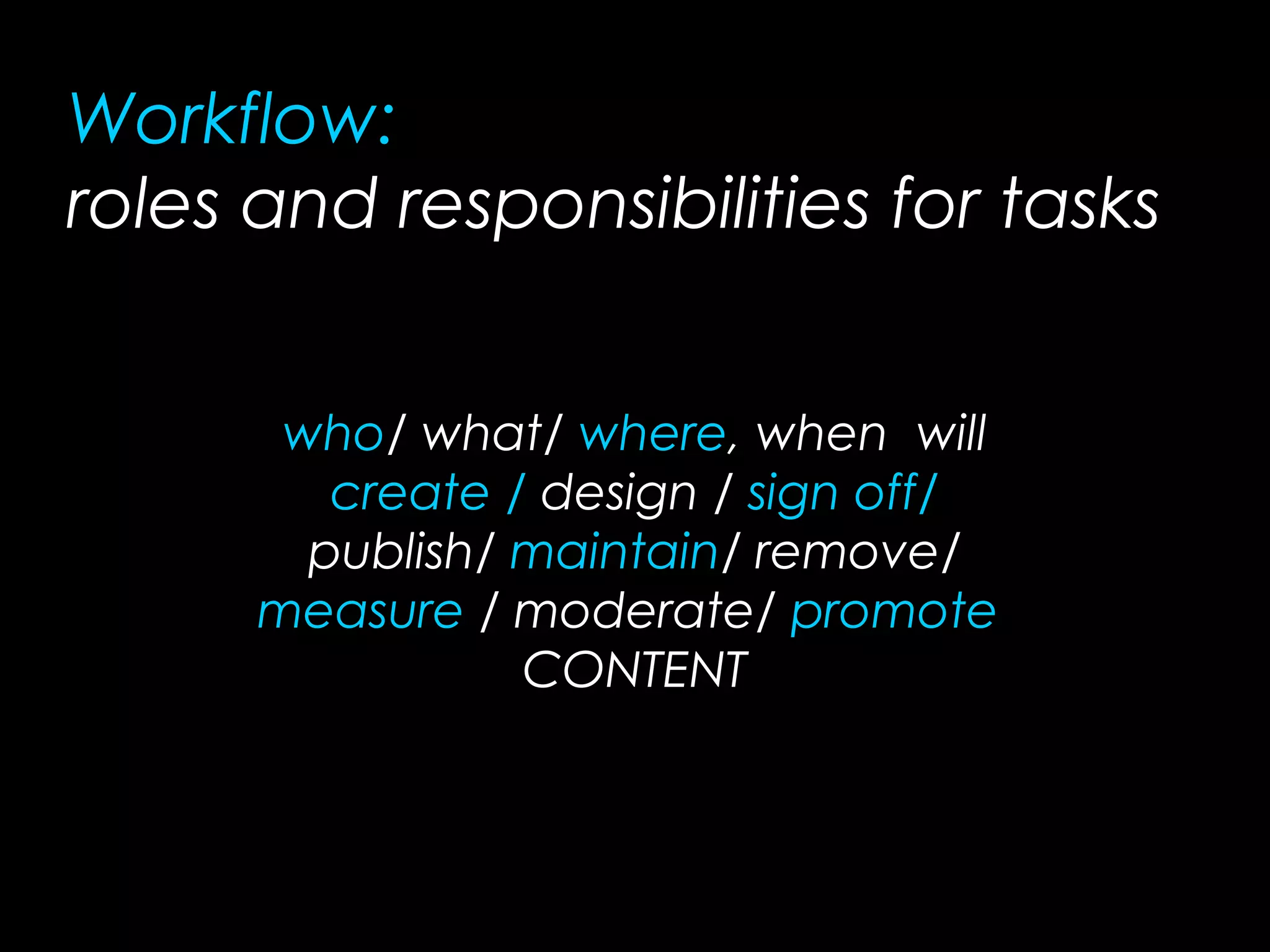 who/ what/ where, when will
create / design / sign off/
publish/ maintain/ remove/
measure / moderate/ promote
CONTENT
Workflow:
roles and responsibilities for tasks
 