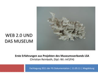 WEB 2.0 UND
DAS MUSEUM

   Erste Erfahrungen aus Projekten des Museumsverbands LSA
               Christian Reinboth, Dipl.-Wi.-Inf.(FH)

             Fachtagung 2011 der FG Dokumentation | 11.05.11 | Magdeburg
 