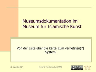 22. September 2017 Vortrag für Promotionsstudium (AOViS)
Museumsdokumentation im
Museum für Islamische Kunst
Von der Liste über die Kartei zum vernetzten(?)
System
 