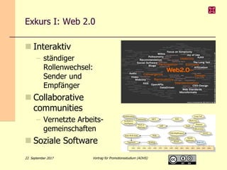 Exkurs I: Web 2.0
 Interaktiv
– ständiger
Rollenwechsel:
Sender und
Empfänger
 Collaborative
communities
– Vernetzte Arbeits-
gemeinschaften
 Soziale Software
22. September 2017 Vortrag für Promotionsstudium (AOViS)
 