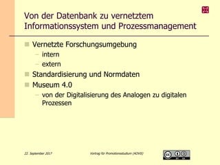 Von der Datenbank zu vernetztem
Informationssystem und Prozessmanagement
 Vernetzte Forschungsumgebung
– intern
– extern
 Standardisierung und Normdaten
 Museum 4.0
– von der Digitalisierung des Analogen zu digitalen
Prozessen
22. September 2017 Vortrag für Promotionsstudium (AOViS)
 