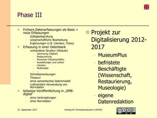 Phase III
 Frühere Datenerfassungen als Basis +
neue Erfassungen
– Gültigkeitsprüfung
– wissenschaftliche Bearbeitung
– Ergänzungen (z.B. Literatur, Fotos)
 Erfassung in einer Datenbank
– vorhandene Struktur (Module)
• Sammlung (Objekt)
• Restaurierung
• Personen/ Körperschaften
• Ausstellungen und Leihen
• Literatur
• Multimedia
• …
– Schreibanweisungen
– Thesauri
– ohne semantisches Datenmodell
– rudimentäre Verwendung von
Normdaten
 teilweise Veröffentlichung in „SMB-
digital“
– ohne Verknüpfungen
– ohne Normdaten
 Projekt zur
Digitalisierung 2012-
2017
– MuseumPlus
– befristete
Beschäftigte
(Wissenschaft,
Restaurierung,
Museologie)
– eigene
Datenredaktion
22. September 2017 Vortrag für Promotionsstudium (AOViS)
 