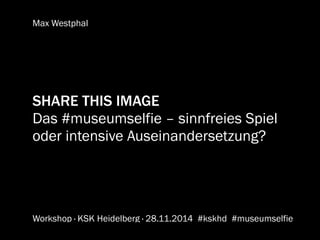Max Westphal 
SHARE THIS IMAGE 
Das #museumselfie – sinnfreies Spiel 
oder intensive Auseinandersetzung? 
Workshop · KSK Heidelberg · 28.11.2014 #kskhd 
#museumselfie 
 
