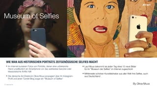 Museum of Selfies
WIE MAN AUS HISTORISCHEN PORTRÄTS ZEITGENÖSSISCHE SELFIES MACHT
! Im Internet kursieren Fotos von Porträts, denen eine unbekannte  
Hand unwillkürlich ein Smartphone vor das wahlweise barocke oder  
klassizistische Antlitz hält
! Die dänische Art-Direktorin Olivia Muus propagiert über ihr Instagram- 
Profil und einen Tumblr-Blog sogar ein "Museum of Selfies“
© www.twt.de
! Laut Muus bekommt sie jeden Tag etwa 15 neue Bilder  
für ihr "Museum der Selfies" im Internet zugeschickt
! Mittlerweile schicken Kunstliebhaber aus aller Welt ihre Selfies, auch
aus Deutschland
By Olivia Muus
 