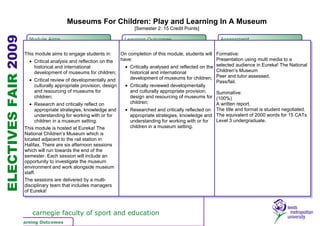 Museums For Children: Play and Learning In A Museum
                                                                         [Semester 2: 15 Credit Points]
ELECTIVES FAIR 2009
                        Module Aims                                 Learning Outcomes                            Assessment


                      This module aims to engage students in:       On completion of this module, students will Formative:
                         • Critical analysis and reflection on the  have:                                        Presentation using multi media to a
                           historical and international               • Critically analysed and reflected on the selected audience in Eureka! The National
                           development of museums for children;         historical and international             Children’s Museum
                         • Critical review of developmentally and       development of museums for children; Peer and tutor assessed.
                                                                                                                 Pass/fail.
                           culturally appropriate provision, design   • Critically reviewed developmentally
                           and resourcing of museums for                and culturally appropriate provision,    Summative:
                           children;                                    design and resourcing of museums for (100%)
                         • Research and critically reflect on           children;                                A written report.
                           appropriate strategies, knowledge and      • Researched and critically reflected on The title and format is student negotiated.
                           understanding for working with or for        appropriate strategies, knowledge and The equivalent of 2000 words for 15 CATs
                           children in a museum setting.                understanding for working with or for    Level 3 undergraduate.
                      This module is hosted at Eureka! The              children in a museum setting.
                      National Children’s Museum which is
                      located adjacent to the rail station in
                      Halifax. There are six afternoon sessions
                      which will run towards the end of the
                      semester. Each session will include an
                      opportunity to investigate the museum
                      environment and work alongside museum
                      staff.
                      The sessions are delivered by a multi-
                      disciplinary team that includes managers
                      of Eureka!



                         carnegie faculty of sport and education
               Learning Outcomes
               Module Aims
 