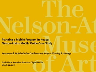 Planning a Mobile Program In-house:
Nelson-Atkins Mobile Guide Case Study


Museums & Mobile Online Conference II, Project Planning & Strategy


Emily Black, Associate Educator, Digital Media
March 22, 2011
 