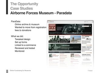 The Opportunity
Case Studies
Airborne Forces Museum - Paradata
ParaData:
Online archive & museum
Wanted to move from registration
fees to donations
What we did:
Tweaked design
Set up forms
Linked to e-commerce
Reviewed and tested
Monitored
Online Fundraising for Museums Cogapp
 