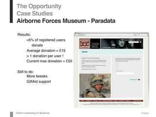 The Opportunity
Case Studies
Airborne Forces Museum - Paradata
Results:
≈5% of registered users
donate
Average donation ≈ £15
> 1 donation per user !
Current max donation = £50
Still to do:
More tweaks
GiftAid support
Online Fundraising for Museums Cogapp
 