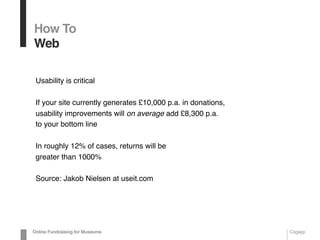 Usability is critical
If your site currently generates £10,000 p.a. in donations,
usability improvements will on average add £8,300 p.a.
to your bottom line
In roughly 12% of cases, returns will be
greater than 1000%
Source: Jakob Nielsen at useit.com
How To
Web
Online Fundraising for Museums Cogapp
 