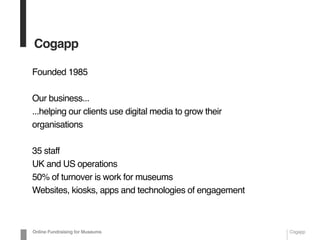 Cogapp
Founded 1985
Our business...
...helping our clients use digital media to grow their
organisations
35 staff
UK and US operations
50% of turnover is work for museums
Websites, kiosks, apps and technologies of engagement
Online Fundraising for Museums Cogapp
 