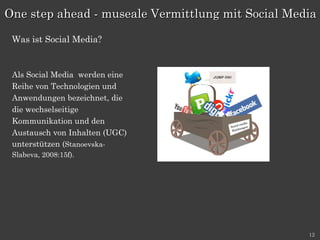 Als Social Media  werden eine Reihe von Technologien und Anwendungen bezeichnet, die die wechselseitige Kommunikation und den Austausch von Inhalten (UGC) unterstützen ( Stanoevska- Slabeva, 2008:15f). One step ahead - museale Vermittlung mit Social Media Was ist Social Media? 