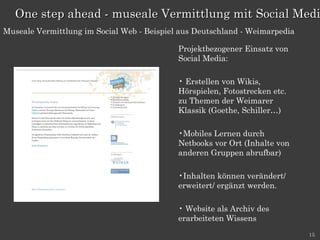 Projektbezogener Einsatz von Social Media: Erstellen von Wikis, Hörspielen, Fotostrecken etc. zu Themen der Weimarer Klassik (Goethe, Schiller…) Mobiles Lernen durch Netbooks vor Ort (Inhalte von anderen Gruppen abrufbar) Inhalten können verändert/ erweitert/ ergänzt werden. Website als Archiv des erarbeiteten Wissens One step ahead - museale Vermittlung mit Social Media Museale Vermittlung im Social Web - Beispiel aus Deutschland - Weimarpedia 