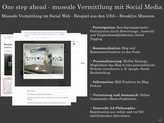 Partizipation:  Beteiligungsgarantie, Partizipation durch Bewertungs-, Auswahl- und Vergleichsmöglichkeiten, Social Tagging  Kommunikation:  Blog und Kommentarfunktion zu den Fotos Personalisierung : MySite Konzept, Möglichkeit das Blog in eine personalisierte Website einzubauen z. B. igoogle, Social Bookmarking Information : RSS Funktion im Blog, Podcast Vernetzung und Austausch : Online Community, Share-Funktionen Generelle 2.0 Philosophie : Kombination aus online und vor Ort stattfindenden Aktivitäten One step ahead - museale Vermittlung mit Social Media Museale Vermittlung im Social Web - Beispiel aus den USA – Brooklyn Museum 