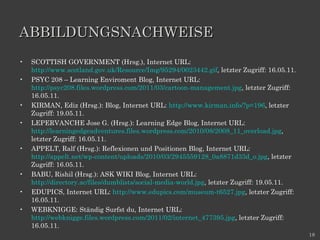 ABBILDUNGSNACHWEISE SCOTTISH GOVERNMENT (Hrsg.), Internet URL:  http://www.scotland.gov.uk/Resource/Img/95294/0023442.gif , letzter Zugriff: 16.05.11. PSYC 208 – Learning Enviroment Blog, Internet URL:  http://psyc208.files.wordpress.com/2011/03/cartoon-management.jpg , letzter Zugriff: 16.05.11. KIRMAN, Ediz (Hrsg.): Blog, Internet URL:  http://www.kirman.info/?p=196 , letzter Zugriff: 19.05.11. LEPERVANCHE Jose G. (Hrsg.): Learning Edge Blog, Internet URL:  http://learningedgeadventures.files.wordpress.com/2010/08/2008_11_overload.jpg , letzter Zugriff: 16.05.11. APPELT, Ralf (Hrsg.): Reflexionen und Positionen Blog, Internet URL:  http://appelt.net/wp-content/uploads/2010/03/2945559128_0a8871d33d_o.jpg , letzter Zugriff: 16.05.11. BABU, Rishil (Hrsg.): ASK WIKI Blog, Internet URL:  http://directory.ac/files/dumblists/social-media-world.jpg , letzter Zugriff: 19.05.11. EDUPICS, Internet URL:  http://www.edupics.com/museum-t6527.jpg , letzter Zugriff: 16.05.11. WEBKNIGGE: Ständig Surfst du, Internet URL:  http://webknigge.files.wordpress.com/2011/02/internet_477395.jpg , letzter Zugriff: 16.05.11. 