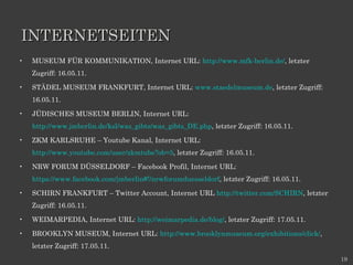 INTERNETSEITEN MUSEUM FÜR KOMMUNIKATION, Internet URL:  http://www.mfk-berlin.de/ , letzter Zugriff: 16.05.11. STÄDEL MUSEUM FRANKFURT, Internet URL:  www.staedelmuseum.de , letzter Zugriff: 16.05.11.  JÜDISCHES MUSEUM BERLIN, Internet URL:  http://www.jmberlin.de/ksl/was_gibts/was_gibts_DE.php , letzter Zugriff: 16.05.11. ZKM KARLSRUHE – Youtube Kanal, Internet URL:  http://www.youtube.com/user/zkmtube?ob=5 , letzter Zugriff: 16.05.11. NRW FORUM DÜSSELDORF – Facebook Profil, Internet URL:  https://www.facebook.com/jmberlin#!/nrwforumduesseldorf , letzter Zugriff: 16.05.11. SCHIRN FRANKFURT – Twitter Account, Internet URL  http://twitter.com/SCHIRN , letzter Zugriff: 16.05.11. WEIMARPEDIA, Internet URL:  http://weimarpedia.de/blog/ , letzter Zugriff: 17.05.11. BROOKLYN MUSEUM, Internet URL:  http://www.brooklynmuseum.org/exhibitions/click/ , letzter Zugriff: 17.05.11. 