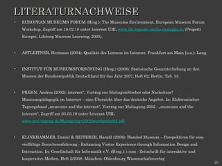 LITERATURNACHWEISE EUROPEAN MUSEUMS FORUM (Hrsg.): The Museums Environment, European Museum Forum Workshop, Zugriff am 18.02.10 unter Internet URL  www.ibc.regione.emilia-romagna.it , (Progetti Europei, Lifelong Museum Learning, 2005). ASTLEITNER, Hermann (2004): Qualität des Lernens im Internet. Frankfurt am Main [u.a.): Lang. INSTITUT FÜR MUSEUMSFORSCHUNG (Hrsg.) (2008): Statistische Gesamterhebung an den Museen der Bundesrepublik Deutschland für das Jahr 2007, Heft 62, Berlin, Tab. 35. PREHN, Andrea (2002): internet“, Vortrag zur MaitagunStreber oder Nachsitzer? Museumspädagogik im Internet – eine Übersicht über das deutsche Angebot. In: Elektronischer Tagungsband „museums and the internet“, Vortrag zur Maitagung 2002 - „museums and the internet“, Zugriff am 03.03.10 unter Internet URL  www.mai-tagung.de/Maitagung+2002/wordprehn02.pdf . KLINKHAMMER, Daniel & REITERER, Harald (2008): Blended Museum – Perspektiven für eine vielfältige Besuchererfahrung - Enhancing Visitor Experience through Information Design and Interaction. In: Gesellschaft für Informatik e.V. (Hrsg.): i-com - Zeitschrift für interaktive und kooperative Medien, Heft 2/2008, München: Oldenbourg Wissenschaftsverlag 