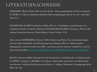 LITERATURNACHWEISE GEBHARDT, Martin (2010): Still one Step ahead – Museumspädagogik im Web in England. In: BVMP e.V. (Hrsg.): Standbein Spielbein Museumspädagogik aktuell, Nr. 88 – Dezember 2010, 8-11.  STANOEVSKA-SLABEVA, Katarina (2008): Web 2.0 – Grundlagen, Auswirkungen und zukünftige Trends. In: Meckel, Miriam & STANOEVSKA-SLABEVA, Katarina: Web 2.0 Die nächste Generation Internet, Baden-Baden: Nomos Verlag, 13-38.  LILL, Jens & SCHWEIBENZ, Werner (2009): Museen und Web 2.0 im deutschsprachigen Internet. Erste Eindrücke und Überlegungen zum Mitmach-Web. In: Elektronischer Tagungsband  „museums and the g 2009 - „museums and the internet“, Zugriff am 14.02.10 unter Internet URL  www.mai-tagung.de/Maitagung+2009/lillschweibenzwordmai2009.pdf . HAACK, Johannes (2002): Interaktivität als Kennzeichen von Multimedia und Hypermedia. In: ISSING, Ludwig J. & KLIMSA, Paul (Hrsg.): Information und Lernen mit Multimedia und Internet / Lehrbuch für Studium und Praxis, 3. Auflage, Weinheim: Verlagsgruppe Beltz 2002, 127-136.  