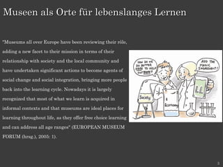   "Museums all over Europe have been reviewing their rôle, adding a new facet to their mission in terms of their relationship with society and the local community and have undertaken significant actions to become agents of social change and social integration, bringing more people back into the learning cycle. Nowadays it is largely recognized that most of what we learn is acquired in informal contexts and that museums are ideal places for learning throughout life, as they offer free choice learning and can address all age ranges" (EUROPEAN MUSEUM FORUM (hrsg.), 2005: 1). Museen als Orte für lebenslanges Lernen 