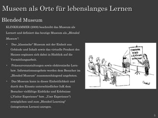 KLINKHAMMER (2008) beschreibt das Museum als Lernort und definiert das heutige Museum als  „Blended Museum“ : Das „klassische“ Museum mit der Einheit aus Gebäude und Inhalt sowie das virtuelle Pendant des Hauses ergänzen sich dabei in Hinblick auf die Vermittlungsarbeit.  Präsenzveranstaltungen sowie elektronische Lern- bzw. Informationsangebote werden dem Besucher im „Blended Museum“ zusammenhängend angeboten.  Das Museum kann in dieser Einheitlichkeit und durch den Einsatz unterschiedlicher IuK dem Besucher vielfältige Einblicke und Erlebnisse („Visitor Experience“ bzw. „User Experience“) ermöglichen und zum „Blended Learning“ (integriertem Lernen) anregen. Museen als Orte für lebenslanges Lernen Blended  Museum 