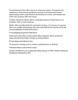 4) Lucid Interval: If the SAH is due to an aneurysm rupture, the patient may
experience a lucid interval (temporary recovery of consciousness) before
deteriorating, which could influence the timeline of a crime, and whether the
victim was conscious after the trauma.
5) Motor Vehicle Accidents: SAH is a potential outcome of head injury in car
accidents. Falls: In cases involving
6)Falls- SAH may help clarify the mechanism of injury. For instance, if a person
falls from a height and develops SAH, this could indicate the severity of the fall
and the likelihood of fatal head trauma.
7) Investigating Suspected Child Abuse
Child abuse cases often involve shaken baby syndrome, which can lead to
subarachnoid hemorrhage in infants or young children.
8) Toxicology and Substance Use
The presence of drugs (such as cocaine, amphetamines, or alcohol)
9)Medical History and Genetic Factors
Genetic conditions (such as polycystic kidney disease or Ehlers-Danlos syndrome)
predispose individuals to SAH.
 