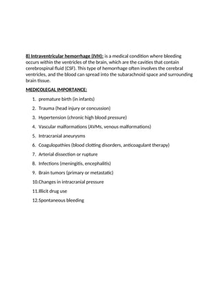 8) Intraventricular hemorrhage (IVH): is a medical condition where bleeding
occurs within the ventricles of the brain, which are the cavities that contain
cerebrospinal fluid (CSF). This type of hemorrhage often involves the cerebral
ventricles, and the blood can spread into the subarachnoid space and surrounding
brain tissue.
MEDICOLEGAL IMPORTANCE:
1. premature birth (in infants)
2. Trauma (head injury or concussion)
3. Hypertension (chronic high blood pressure)
4. Vascular malformations (AVMs, venous malformations)
5. Intracranial aneurysms
6. Coagulopathies (blood clotting disorders, anticoagulant therapy)
7. Arterial dissection or rupture
8. Infections (meningitis, encephalitis)
9. Brain tumors (primary or metastatic)
10.Changes in intracranial pressure
11.Illicit drug use
12.Spontaneous bleeding
 