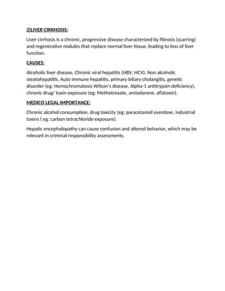 2)LIVER CIRRHOSIS:
Liver cirrhosis is a chronic, progressive disease characterized by fibrosis (scarring)
and regenerative nodules that replace normal liver tissue, leading to loss of liver
function.
CAUSES:
Alcoholic liver disease, Chronic viral hepatitis (HBV, HCV), Non alcoholic
steatohepatitis, Auto immune hepatitis, primary biliary cholangitis, genetic
disorder (eg: Hemochromatosis Wilson’s disease, Alpha-1 antitrypsin deficiency),
chronic drug/ toxin exposure (eg: Methotrexate, amiodarone, aflatoxin).
MEDICO LEGAL IMPORTANCE:
Chronic alcohol consumption, drug toxicity (eg: paracetamol overdose, industrial
toxins ( eg: carbon tetrachloride exposure).
Hepatic encephalopathy can cause confusion and altered behavior, which may be
relevant in criminal responsibility assessments.
 