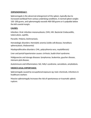 3)SPLENOMEGALY:
Splenomegaly is the abnormal enlargement of the spleen, typically due to
increased workload from various underlying conditions. A normal spleen weighs
150- 200 grams, and splenomegaly exceeds 400-500 grams or is palpable below
the left coastal margin.
CAUSES:
Infection: Viral: infection mononucleosis, CMV, HIV. Bacterial: Endocarditis,
tuberculosis, syphilis.
Parasitic: Malaria, leishmaniasis.
Hematologic disorders: Hemolytic anemia (sickle cell disease, hereditary
spherocytosis, thalassemia)
Myeloproliferative disorders: CML, polycythemia vera, myelofibrosis)
Liver and portal hypertension causes: cirrhosis, budd-chiari syndrome.
Malignancies and storage diseases: lymphomas, leukemias, gaucher disease,
niemann pick disease.
Autoimmune and inflammatory: SLE, felty’s syndrome, sarcoidosis, amyloidosis.
MEDICO LEGAL IMPORTANCE:
Splenomegaly caused by occupational exposure eg: toxic chemicals, infections in
healthcare workers
Massive splenomegaly increases the risk of spontaneous or traumatic splenic
rupture.
 