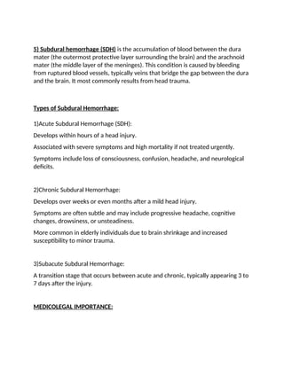 5) Subdural hemorrhage (SDH) is the accumulation of blood between the dura
mater (the outermost protective layer surrounding the brain) and the arachnoid
mater (the middle layer of the meninges). This condition is caused by bleeding
from ruptured blood vessels, typically veins that bridge the gap between the dura
and the brain. It most commonly results from head trauma.
Types of Subdural Hemorrhage:
1)Acute Subdural Hemorrhage (SDH):
Develops within hours of a head injury.
Associated with severe symptoms and high mortality if not treated urgently.
Symptoms include loss of consciousness, confusion, headache, and neurological
deficits.
2)Chronic Subdural Hemorrhage:
Develops over weeks or even months after a mild head injury.
Symptoms are often subtle and may include progressive headache, cognitive
changes, drowsiness, or unsteadiness.
More common in elderly individuals due to brain shrinkage and increased
susceptibility to minor trauma.
3)Subacute Subdural Hemorrhage:
A transition stage that occurs between acute and chronic, typically appearing 3 to
7 days after the injury.
MEDICOLEGAL IMPORTANCE:
 
