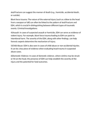 skull fracture can suggest the manner of death (e.g., homicide, accidental death,
or suicide).
Blunt force trauma: The nature of the external injury (such as a blow to the head
from a weapon or fall) can often be linked to the pattern of skull fracture and
EDH, which is crucial in distinguishing between different types of traumatic
events. Criminal Investigations:
4)Assault: In cases of suspected assault or homicide, EDH can serve as evidence of
violent injury. For example, blunt force trauma leading to EDH can point to
intentional harm. The severity of the EDH, along with other findings, can help
forensic experts determine the mechanism of injury.
5)Child Abuse: EDH is also seen in cases of child abuse or non-accidental injuries.
It can be a key piece of evidence when evaluating head trauma in suspected
abuse cases.
6)Domestic Violence: In cases of domestic violence, where victims may be struck
or hit on the head, the presence of EDH can help establish the severity of the
injury and the potential for fatal outcomes.
 
