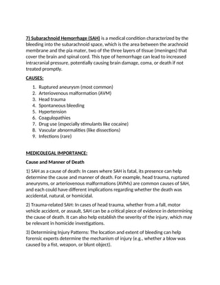 7) Subarachnoid Hemorrhage (SAH) is a medical condition characterized by the
bleeding into the subarachnoid space, which is the area between the arachnoid
membrane and the pia mater, two of the three layers of tissue (meninges) that
cover the brain and spinal cord. This type of hemorrhage can lead to increased
intracranial pressure, potentially causing brain damage, coma, or death if not
treated promptly.
CAUSES:
1. Ruptured aneurysm (most common)
2. Arteriovenous malformation (AVM)
3. Head trauma
4. Spontaneous bleeding
5. Hypertension
6. Coagulopathies
7. Drug use (especially stimulants like cocaine)
8. Vascular abnormalities (like dissections)
9. Infections (rare)
MEDICOLEGAL IMPORTANCE:
Cause and Manner of Death
1) SAH as a cause of death: In cases where SAH is fatal, its presence can help
determine the cause and manner of death. For example, head trauma, ruptured
aneurysms, or arteriovenous malformations (AVMs) are common causes of SAH,
and each could have different implications regarding whether the death was
accidental, natural, or homicidal.
2) Trauma-related SAH: In cases of head trauma, whether from a fall, motor
vehicle accident, or assault, SAH can be a critical piece of evidence in determining
the cause of death. It can also help establish the severity of the injury, which may
be relevant in homicide investigations.
3) Determining Injury Patterns: The location and extent of bleeding can help
forensic experts determine the mechanism of injury (e.g., whether a blow was
caused by a fist, weapon, or blunt object).
 