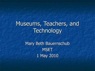Museums, Teachers, and Technology Mary Beth Bauernschub MSET 1 May 2010 