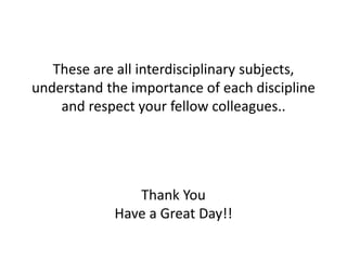 These are all interdisciplinary subjects, 
understand the importance of each discipline 
and respect your fellow colleagues.. 
Thank You 
Have a Great Day!! 
