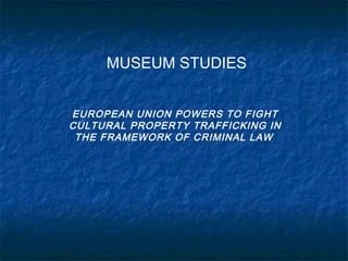 MUSEUM STUDIES
EUROPEAN UNION POWERS TO FIGHT
CULTURAL PROPERTY TRAFFICKING IN
THE FRAMEWORK OF CRIMINAL LAW
 
