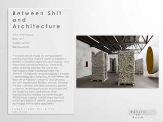 B e t w e e n S h i t 
a n d 
A r c h i t e c t u r e 
Artist: Anish Kapoor 
Date: 2011 
Media: Cement 
Size: 35x45x112 
The works are all made by computerized 
printing machine. Kapoor wants to explore a 
relation of traditional pottery, archeology, and 
things that just naturally occur. There is no 
sense of being specific. The use of this 
technique is really focused on how the 
cement will naturally react to Kapoor’s interest 
in technology and sculpture. As the viewer we 
feed off of Kapoor’s creativity and develop 
our own explanation to what we see. Whether 
we see a relation between ceramics, pottery, 
sculpture, archeology nature, or just plain shit. 
We exploring form, and texture while 
introducing two medias we never thought 
would meet. Kapoor master more than just 
creating a piece of artwork, but explores a 
technique with endless possibilities. 
I m a g e c r e d i t : P l a c e t i n y 
U R L h e r e R e t u r n 
t o 
R o o m 
 