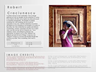 R o b e r t 
C r a c i u n e s c u 
I combine interests to feel comfortable. I feel as though 
gathering not only my thoughts, but the similarities in variety 
of my interest will allow me to explore my talent and exceed 
to something unimaginable. The thought of combing 
something new with something old can exceed all 
expectation. In my case, i find the exploration of ceramics 
and digital art to be something no one thought of. In reality its 
been done, but i like to think that my creation and influence 
of technology, ceramics, and design will allow me to aspire 
what i can only one day call Art created by me. I love 
simplicity, texture, and ambiguous perfection and 
imperfection. Its typical to say we like "different" but 
different can mean all sorts of things. I create my own 
"different" in hopes to overcome that dreadful thought that 
overflows my mind; "this is something i don't want to 
destroy.” 
R e t u r n 
t o 
L o b b y 
I M A G E C R E D I T S 
h t t p : / / a n i s h k a p o o r . c o m / 1 3 0 / G r e y m a n 
- C r i e s % 2 C - S h a m a n - D i e s % 2 C - B i l l o w i n g - 
S m o k e % 2 C - - B e a u t y - 
E v o k e d . h t m l h t t p : / / 
a n i s h k a p o o r . c o m / 1 3 0 / G r e y m a n - 
C r i e s % 2 C - S h a m a n - D i e s % 2 C - B i l l o w i n g - 
S m o k e % 2 C - - B e a u t y - E v o k e d . h t m l 
h t t p : / / a n i s h k a p o o r . c o m / 1 3 0 / G r e y m a n 
- C r i e s % 2 C - S h a m a n - D i e s % 2 C - B i l l o w i n g - 
S m o k e % 2 C - - B e a u t y - E v o k e d . h t m l 
h t t p : / / a n i s h k a p o o r . c o m / 6 9 1 / B e t w e e n - 
S h i t - a n d - A r c h i t e c t u r e . h t m l P l a c e t i n y 
U R L h e r e 
h t t p : / / a n i s h k a p o o r . c o m / 6 9 1 / B e t w e e n - 
S h i t - a n d - A r c h i t e c t u r e . h t m l P l a c e t i n y 
U R L h e r e 
h t t p : / / a n i s h k a p o o r . c o m / p h p / i m g . p h p ? 
i m g = z O R J k S . j p g & h = 3 6 4 & w = 4 9 3 & c o n s t r a 
i n = t r u e 
C I T A 
T I O N 
S 
 