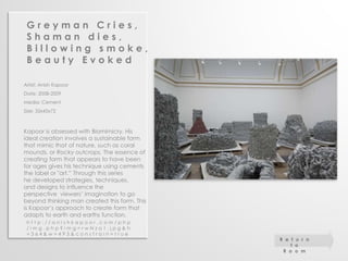 G r e y m a n C r i e s , 
S h a m a n d i e s , 
B i l l o w i n g s m o k e , 
B e a u t y E v o k e d 
Artist: Anish Kapoor 
Date: 2008-2009 
Media: Cement 
Size: 35x45x72 
Kapoor is obsessed with Biomimicry. His 
ideal creation involves a sustainable form 
that mimic that of nature, such as coral 
mounds, or Rocky outcrops. The essence of 
creating form that appears to have been 
for ages gives his technique using cements 
the label or "art.” Through this series 
he developed strategies, techniques, 
and designs to influence the 
perspective viewers’ imagination to go 
beyond thinking man created this form. This 
is Kapoor’s approach to create form that 
adapts to earth and earths function. 
h t t p : / / a n i s h k a p o o r . c o m / p h p 
/ i m g . p h p ? i m g = r w N z a 1 . j p g & h 
= 3 6 4 & w = 4 9 3 & c o n s t r a i n = t r u e 
R e t u r n 
t o 
R o o m 
 
