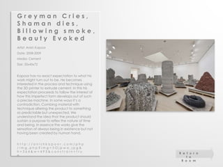 G r e y m a n C r i e s , 
S h a m a n d i e s , 
B i l l o w i n g s m o k e , 
B e a u t y E v o k e d 
Artist: Anish Kapoor 
Date: 2008-2009 
Media: Cement 
Size: 35x45x72 
Kapoor has no exact expectation to what his 
work might turn out to be. He becomes 
interested in the process and technique using 
the 3D printer to extrude cement. In this his 
expectation proceeds to follow the interest of 
how this imperfect form develops out of such 
a precise machine. In some ways it’s a 
contradiction. Combing material with 
technique altering the product to something 
so predictable but unexpected. We 
understand the idea that the product should 
sustain a purpose to reflex the nature of time 
and being. In essence the works give the 
sensation of always being in existence but not 
having been created by human hand. 
h t t p : / / a n i s h k a p o o r . c o m / p h p 
/ i m g . p h p ? i m g = 5 O j p w a . j p g & 
h = 3 6 4 & w = 4 9 3 & c o n s t r a i n = t r u 
e 
R e t u r n 
t o 
R o o m 
 