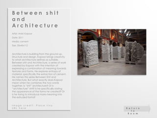 B e t w e e n s h i t 
a n d 
A r c h i t e c t u r e 
Artist: Anish Kapoor 
Date: 2011 
Media: cement 
Size: 35x45x112 
Architecture is building from the ground up. 
Structure and design, Kapoor brings creativity 
to what architecture defines as suitable. 
Between shit and Architecture, a series of work 
created by Kapoor with the intention of 
expressing a combination of meaning towards 
textures and forms. He explores entropy of 
material, specifically the extraction of cement. 
He names this series Between Shit and 
Architecture. But what exactly does Kapoor 
mean when he combines the two words 
together. Is “shit” architecture? Or is 
“architecture” shit? Is he specifically stating 
the appearance of the forms he created? Or 
is he trying to introduce more meaning into 
the extruded forms? 
I m a g e c r e d i t : P l a c e t i n y 
U R L h e r e R e t u r n 
t o 
R o o m 
 