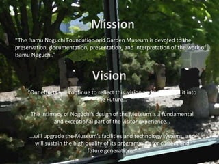 “The Isamu Noguchi Foundation and Garden Museum is devoted to the
preservation, documentation, presentation, and interpretation of the work of
Isamu Noguchi.”




     “Our efforts will continue to reflect this vision and will extend it into
                                  the Future…

      The intimacy of Noguchi’s design of the Museum is a fundamental
               and exceptional part of the visitor experience…

     …will upgrade the Museum’s facilities and technology systems, and
      will sustain the high quality of its programming for current and
                             future generations.”
 