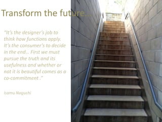 Transform the future…
“It’s the designer’s job to
think how functions apply.
It’s the consumer’s to decide
in the end… First we must
pursue the truth and its
usefulness and whether or
not it is beautiful comes as a
co-commitment .”

Isamu Noguchi
 