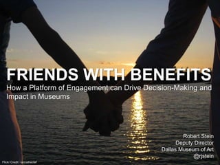 Flickr Credit ~annstheclaf
FRIENDS WITH BENEFITS
How a Platform of Engagement can Drive Decision-Making and
Impact in Museums
Robert Stein
Deputy Director
Dallas Museum of Art
@rjstein
 