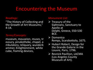 Encountering the Museum Readings: “The History of Collecting and the Growth of Art Museums,” 4-14. Terms/Concepts: museum, mouseion, muses, treasury, pinakotheke, chapel, ambulatory, reliquary, wunderkammer, Enlightenment, white cube, framing devices,  Monument List: ,[object Object]