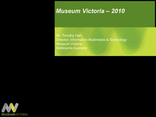 Museum Victoria – 2010 Mr. Timothy Hart Director, Information Multimedia & Technology Museum Victoria Melbourne Australia 