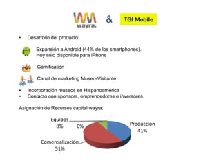 &
•   Desarrollo del producto:

        Expansión a Android (44% de los smartphones).
        Hoy sólo disponible para iPhone

        Gamification

        Canal de marketing Museo-Visitante

•   Incorporación museos en Hispanoamérica
•   Contacto con sponsors, emprendedores e inversores

Asignación de Recursos capital wayra:

              Equipos
                8%        0%                    Producción
                                                   41%

          Comercialización
               51%
 