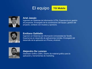 El equipo

Ariel Jassán
Ingeniero en Sistemas de Información (UTN). Experiencia en gestión
de proyectos. Encargado de la coordinación del equipo, gestión del
proyecto, contacto con museos y sponsors.



Emiliano Galitiello
Ingeniero en Sistemas de Información (Universidad de Tandil).
Experiencia en desarrollo de aplicaciones móviles. Encargado del
desarrollo de la aplicación en iPhone y Android.




Alejandro De Lorenzo
Diseñador Gráfico (UBA). Diseño de material gráfico para la
aplicación y herramientas de marketing.
 