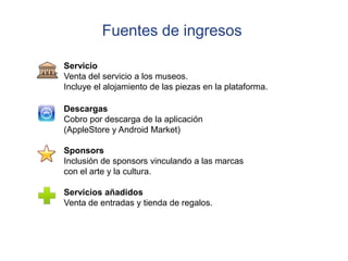 Fuentes de ingresos

Servicio
Venta del servicio a los museos.
Incluye el alojamiento de las piezas en la plataforma.

Descargas
Cobro por descarga de la aplicación
(AppleStore y Android Market)

Sponsors
Inclusión de sponsors vinculando a las marcas
con el arte y la cultura.

Servicios añadidos
Venta de entradas y tienda de regalos.
 