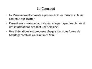 Le Concept
• La MuseumWeek consiste à promouvoir les musées et leurs
contenus sur Twitter
• Permet aux musées et aux visiteurs de partager des clichés et
des informations pendant une semaine.
• Une thématique est proposée chaque jour sous forme de
hashtags combinés aux initiales MW
 